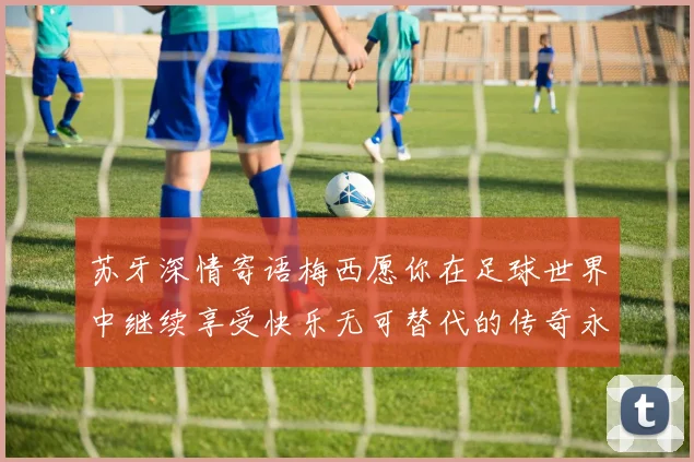 苏牙深情寄语梅西愿你在足球世界中继续享受快乐无可替代的传奇永存