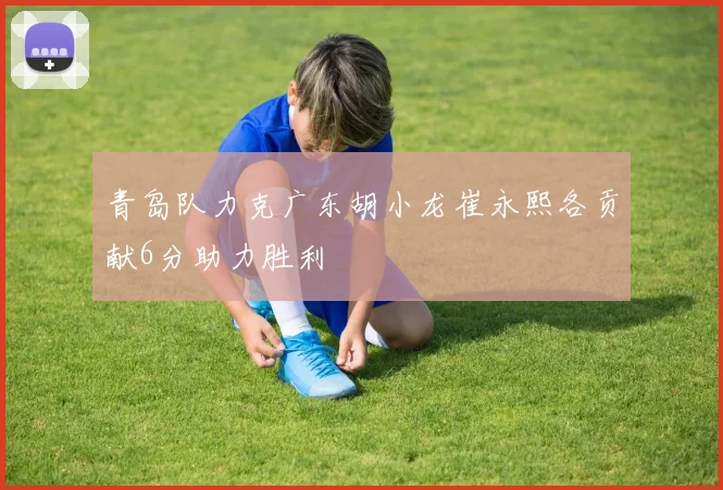 青岛队力克广东胡小龙崔永熙各贡献6分助力胜利