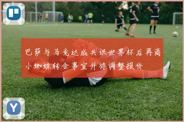 巴萨与马竞达成共识世界杯后再商小蜘蛛转会事宜并将调整报价