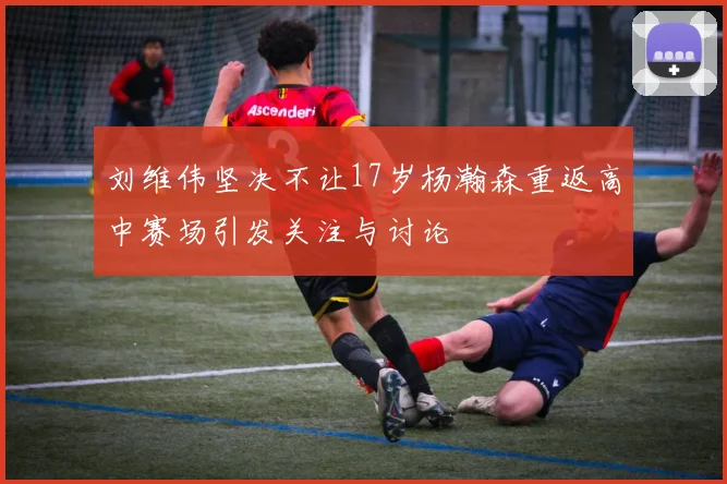 刘维伟坚决不让17岁杨瀚森重返高中赛场引发关注与讨论
