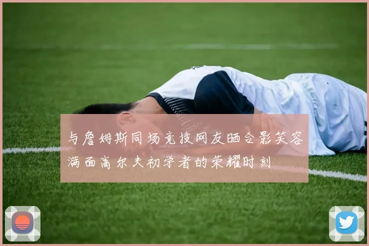 与詹姆斯同场竞技网友晒合影笑容满面高尔夫初学者的荣耀时刻