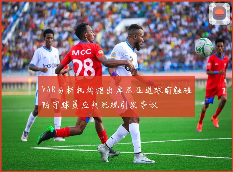 VAR分析机构指出库尼亚进球前触碰防守球员应判犯规引发争议