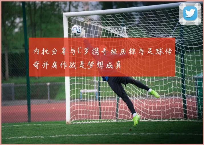 内托分享与C罗携手经历称与足球传奇并肩作战是梦想成真