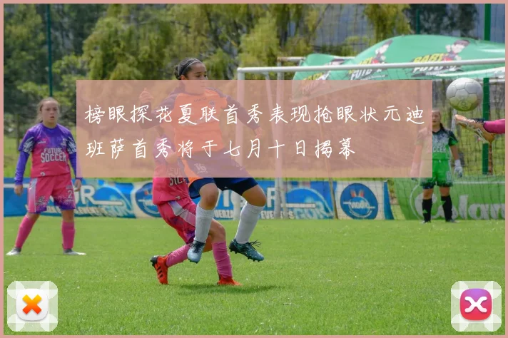 榜眼探花夏联首秀表现抢眼状元迪班萨首秀将于七月十日揭幕