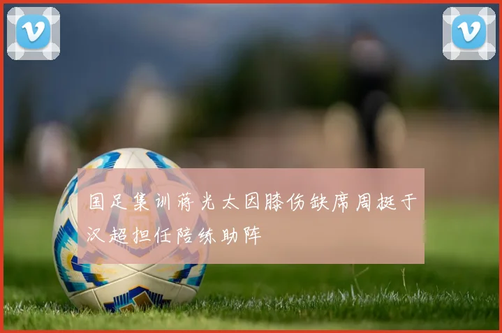 国足集训蒋光太因膝伤缺席周挺于汉超担任陪练助阵