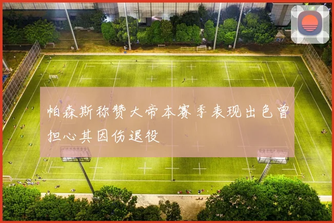 帕森斯称赞大帝本赛季表现出色曾担心其因伤退役