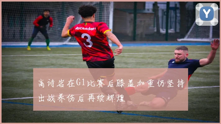 高诗岩在G1比赛后膝盖加重仍坚持出战养伤后再续辉煌