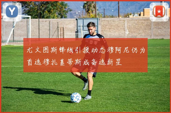 尤文图斯锋线引援动态穆阿尼仍为首选穆扎基蒂斯成备选新星