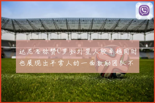 达尼洛称赞C罗如外星人般卓越同时也展现出平常人的一面激励团队不断进步