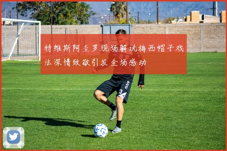 特维斯阿圭罗现场解说梅西帽子戏法深情致敬引发全场感动