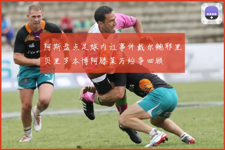 阿斯盘点足球内讧事件戴尔鲍耶里贝里罗本博阿滕莱万纷争回顾