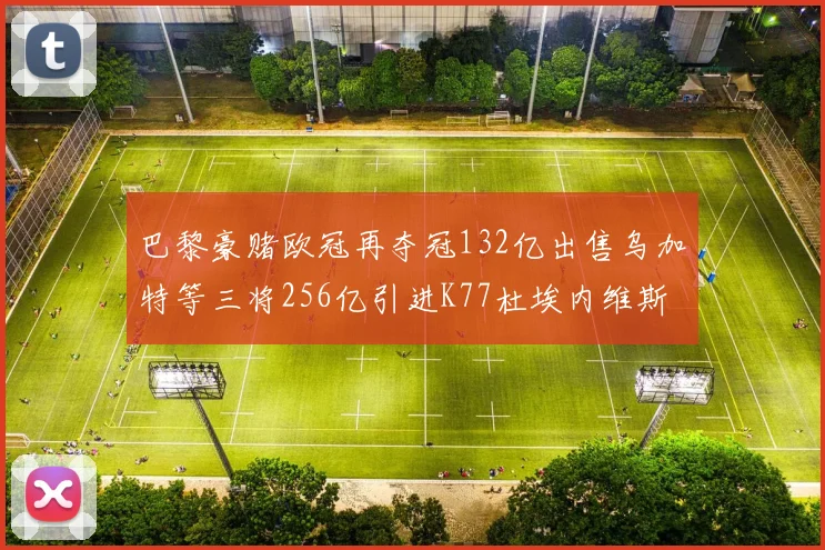 巴黎豪赌欧冠再夺冠132亿出售乌加特等三将256亿引进K77杜埃内维斯等五名新援