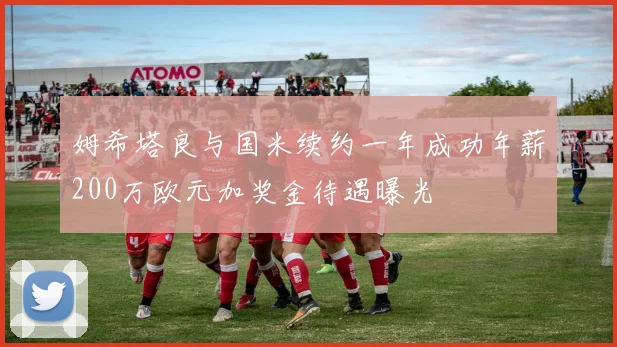 姆希塔良与国米续约一年成功年薪200万欧元加奖金待遇曝光