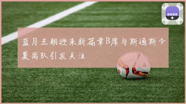 蓝月王朝迎来新篇章B席与斯通斯今夏离队引发关注