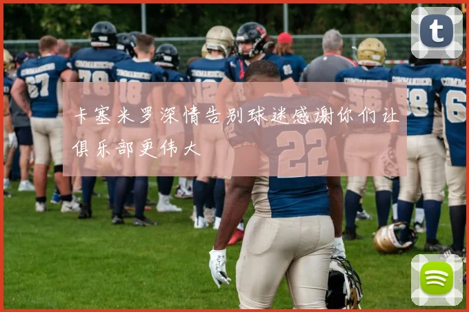 卡塞米罗深情告别球迷感谢你们让俱乐部更伟大