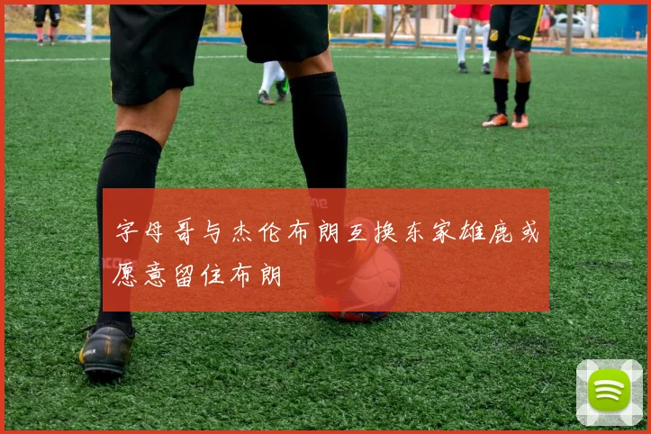 字母哥与杰伦布朗互换东家雄鹿或愿意留住布朗