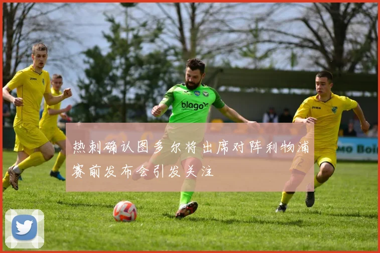 热刺确认图多尔将出席对阵利物浦赛前发布会引发关注