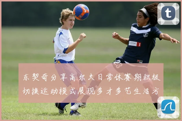 东契奇分享高尔夫日常休赛期积极切换运动模式展现多才多艺生活方式
