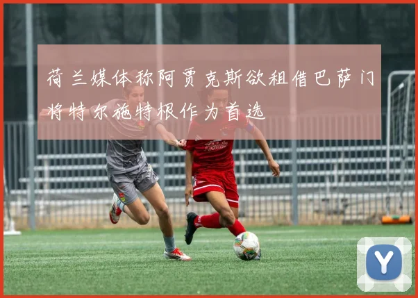 荷兰媒体称阿贾克斯欲租借巴萨门将特尔施特根作为首选