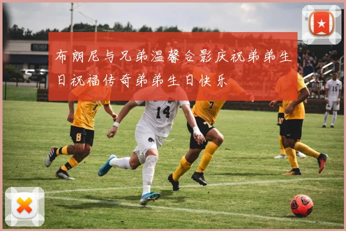 布朗尼与兄弟温馨合影庆祝弟弟生日祝福传奇弟弟生日快乐