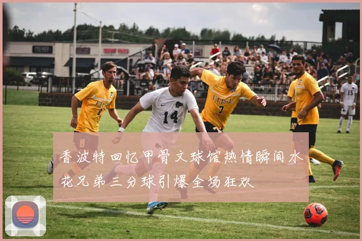 香波特回忆甲骨文球馆热情瞬间水花兄弟三分球引爆全场狂欢