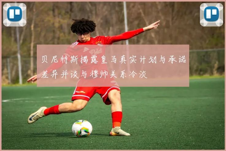贝尼特斯揭露皇马真实计划与承诺差异并谈与穆帅关系冷淡