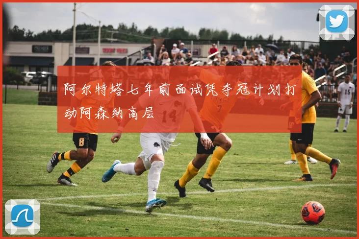 阿尔特塔七年前面试凭夺冠计划打动阿森纳高层